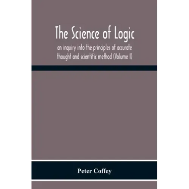 The Science Of Logic; An Inquiry Into The Principles Of Accurate Thought And Scientific Method (Volume I)