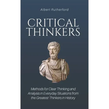 Critical Thinkers: Methods for Clear Thinking and Analysis in Everyday Situations from the Greatest Thinkers in History