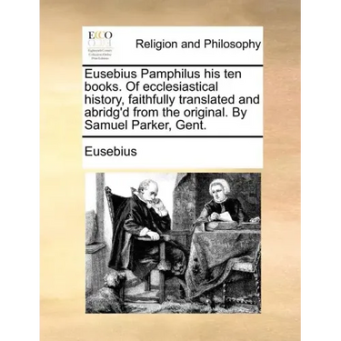 Eusebius Pamphilus His Ten Books. of Ecclesiastical History, Faithfully Translated and Abridg'd from the Original. by Samuel Parker, Gent.