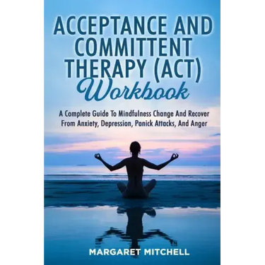 Acceptance and Committent Therapy (Act) Workbook: A Complete Guide to Mindfulness Change and Recover from Anxiety, Depression, Panick Attacks, and Ang