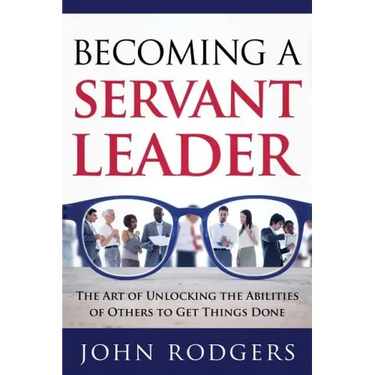 Becoming a Servant Leader: The Art of Unlocking the Abilities of Others to Get Things Done