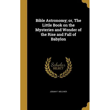Bible Astronomy; or, The Little Book on the Mysteries and Wonder of the Rise and Fall of Babylon