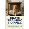 Crate Training Puppies: Learn How to Crate Train Your Dog the Fast and Easy Way