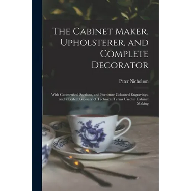 The Cabinet Maker, Upholsterer, and Complete Decorator: With Geometrical Sections, and Furniture Coloured Engravings, and a Perfect Glossary of Techni