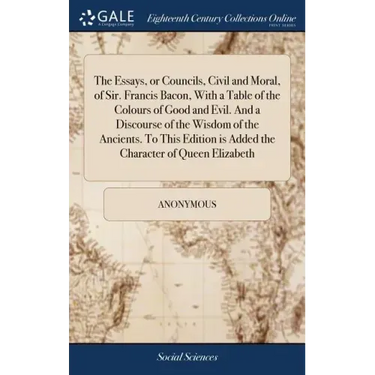 The Essays, or Councils, Civil and Moral, of Sir. Francis Bacon, With a Table of the Colours of Good and Evil. And a Discourse of the Wisdom of the An