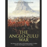 The Anglo-Zulu War: The History and Legacy of the British Empire's Conflict with the Zulu Kingdom in South Africa