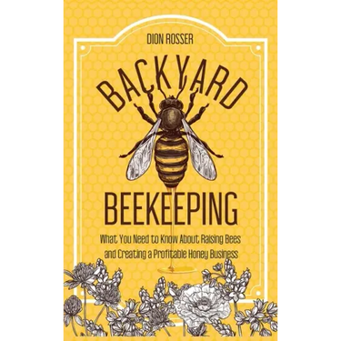 Backyard Beekeeping: What You Need to Know About Raising Bees and Creating a Profitable Honey Business