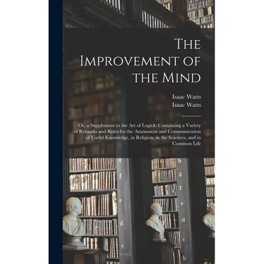 The Improvement of the Mind: or, a Supplement to the Art of Logick: Containing a Variety of Remarks and Rules for the Attainment and Communication