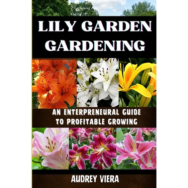 Lily Garden Gardening: AN ENTERPRENEURAL GUIDE TO PROFITABLE GROWING: Unlocking the Secrets to Thriving Lily Gardens and Maximizing Your Profits