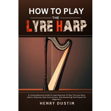 How to Play the Lyre Harp: A Comprehensive Guide To Learning how To Play The Lyre Harp. Basics, Features, Easy Instructions, And Mastering Techniques