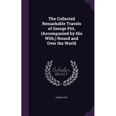 The Collected Remarkable Travels of George Pitt, (Accompanied by His Wife, ) Round and Over the World