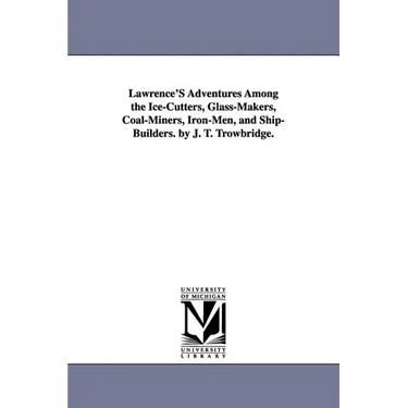 Lawrence's Adventures Among the Ice-Cutters, Glass-Makers, Coal-Miners, Iron-Men, and Ship-Builders. by J. T. Trowbridge.