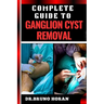 Complete Guide to Ganglion Cyst Removal: Comprehensive Handbook To Expert Techniques, Home Remedies, And Post Surgery Care For Pain Relief And Healing