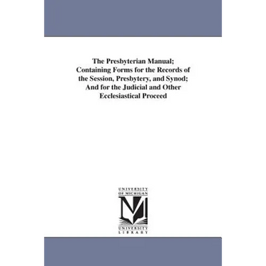 The Presbyterian Manual; Containing Forms for the Records of the Session, Presbytery, and Synod; And for the Judicial and Other Ecclesiastical Proceed