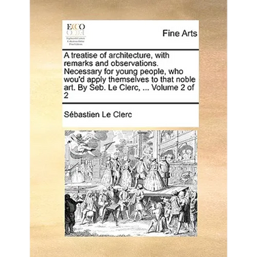 A Treatise of Architecture, with Remarks and Observations. Necessary for Young People, Who Wou'd Apply Themselves to That Noble Art. by Seb. Le Clerc,
