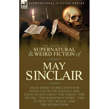 The Collected Supernatural and Weird Fiction of May Sinclair: Eight Short Stories and Four Novellas of the Strange and Unusual Including 'The Token',