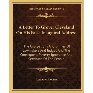 A Letter To Grover Cleveland On His False Inaugural Address: The Usurpations And Crimes Of Lawmakers And Judges And The Consequent Poverty, Ignorance