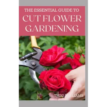 The Essential Guide to Cut Flower Gardening: Grow, Harvest, and Arrange Stunning Flowers Gardening Guide for Beginners