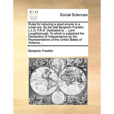 Rules for Reducing a Great Empire to a Small One. by the Late Benjamin Franklin, L.L.D. F.R.S. Dedicated to ... Lord Loughborough. to Which Is Subjoin