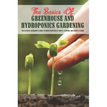The Basics Of Greenhouse And Hydroponics Gardening: The Ultimate Beginner's Guide to Grow Vegetables, Fruits, Flowers and Herbs at Home: How To Build
