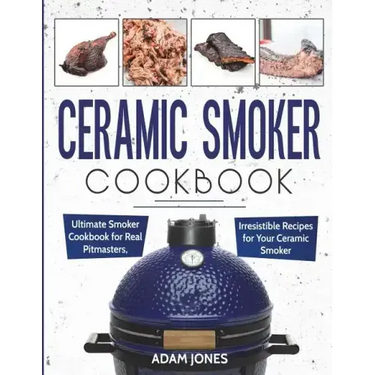 Ceramic Smoker Cookbook: Ultimate Smoker Cookbook for Real Pitmasters, Irresistible Recipes for Your Ceramic Smoker