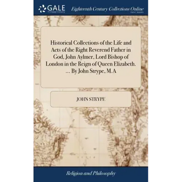 Historical Collections of the Life and Acts of the Right Reverend Father in God, John Aylmer, Lord Bishop of London in the Reign of Queen Elizabeth. .