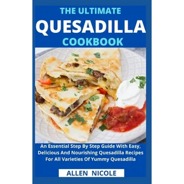 The Ultimate Quesadilla Cookbook: An Essential Step By Step Guide With Easy, Delicious And Nourishing Quesadilla Recipes For All Varieties Of Yummy Qu