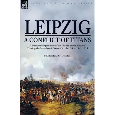 Leipzig--A Conflict of Titans: a Personal Experience of the 'Battle of the Nations' During the Napoleonic Wars, October 14th-19th, 1813