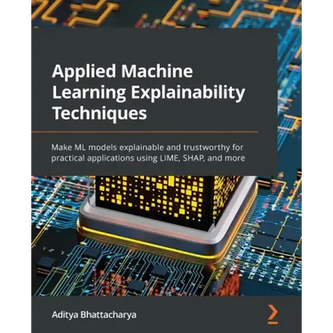 Applied Machine Learning Explainability Techniques: Make ML models explainable and trustworthy for practical applications using LIME, SHAP, and more