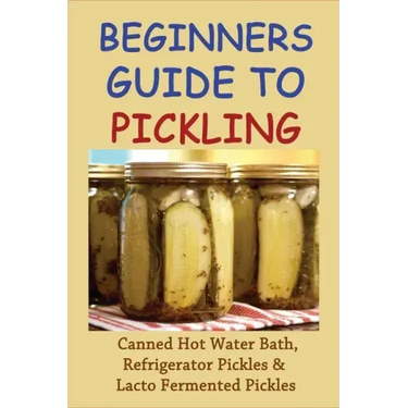 Beginners Guide To Pickling: Canned Hot Water Bath, Refrigerator Pickles & Lacto Fermented Pickles: How To Water Bath Can Pickles