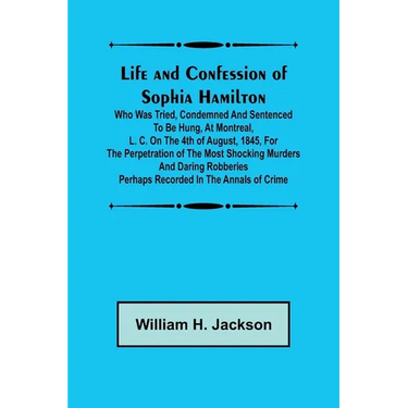 Life and Confession of Sophia Hamilton; Who was Tried, Condemned and Sentenced to be Hung, at Montreal, L. C. on the 4th of August, 1845, for the Perp