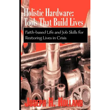 Holistic Hardware: Tools That Build Lives: Faith-Based Life and Job Skills for Restoring Lives in Crisis
