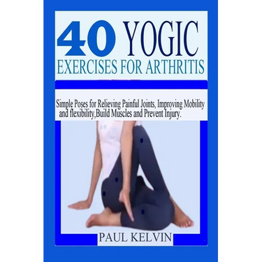 40 Yogic Exercises for Arthritis: Simple Poses for Relieving Painful Joints, Improving Mobility and Flexibility, Build Muscles, and Prevent Injury.