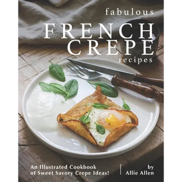 Fabulous French Crepe Recipes: An Illustrated Cookbook of Sweet Savory Crepe Ideas!