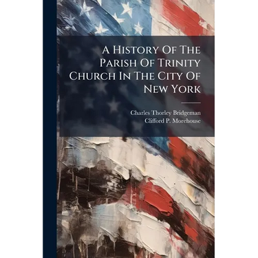 A History Of The Parish Of Trinity Church In The City Of New York: To The Close Of The Rectorship Of Dr. Moore, A.d. 1816
