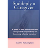 Suddenly a Caregiver: A guide to help you through the unexpected responsibility of becoming a family caregiver