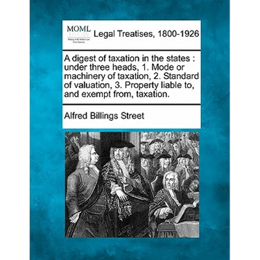 A Digest of Taxation in the States: Under Three Heads, 1. Mode or Machinery of Taxation, 2. Standard of Valuation, 3. Property Liable To, and Exempt F