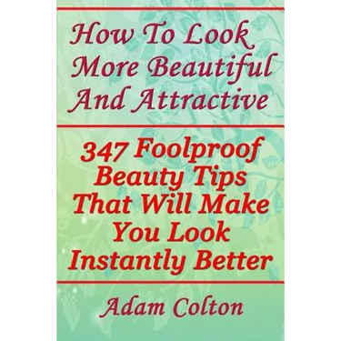 How To Look More Beautiful And Attractive: 347 Foolproof Beauty Tips That Will Make You Look Instantly Better