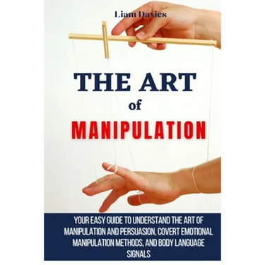 The Art of Manipulation: Your Easy Guide To Understand The Art Of Manipulation And Persuasion, Covert Emotional Manipulation Methods, And Body Languag