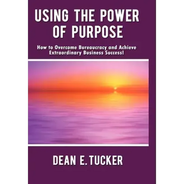 Using the Power of Purpose: How to Overcome Bureaucracy and Achieve Extraordinary Business Success!