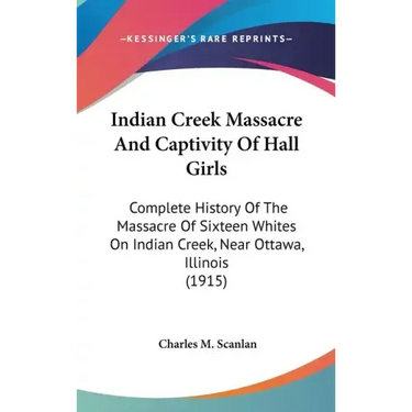 Indian Creek Massacre And Captivity Of Hall Girls: Complete History Of The Massacre Of Sixteen Whites On Indian Creek, Near Ottawa, Illinois (1915)