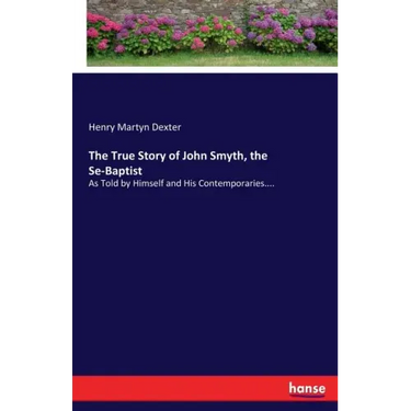 The True Story of John Smyth, the Se-Baptist: As Told by Himself and His Contemporaries....