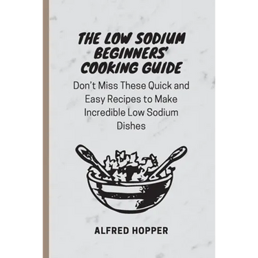 The Low Sodium Beginners' Cooking Guide: Don't Miss These Quick and Easy Recipes to Make Incredible Low Sodium Dishes