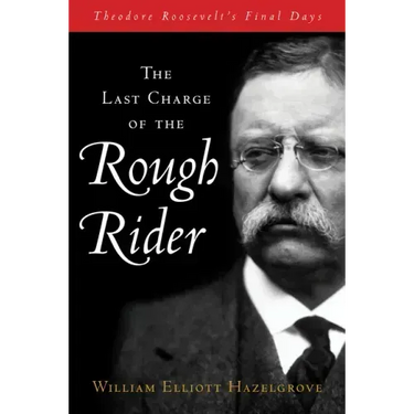 The Last Charge of the Rough Rider: Theodore Roosevelt's Final Days
