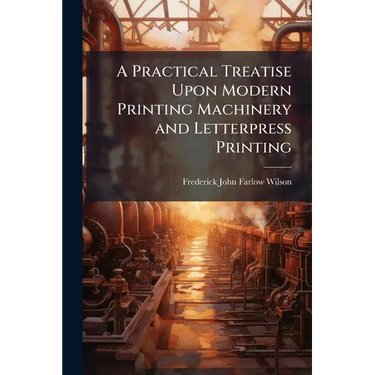 A Practical Treatise Upon Modern Printing Machinery and Letterpress Printing