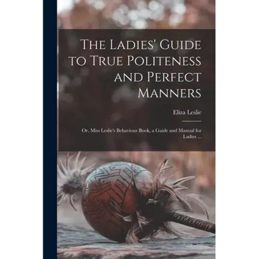 The Ladies' Guide to True Politeness and Perfect Manners: or, Miss Leslie's Behaviour Book, a Guide and Manual for Ladies ...