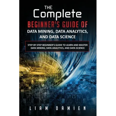The Complete Beginner's Guide of Data Mining, Data Analytics, and Data Science Step-by-step Beginner's Guide to Learn and Master Data Mining, Data Ana