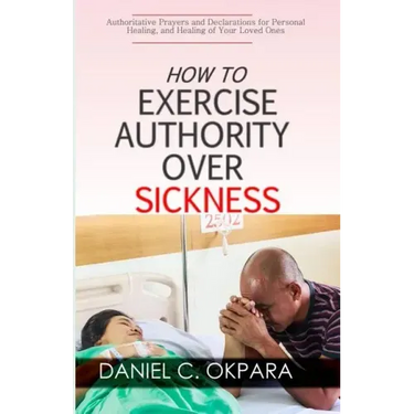 How to Exercise Authority Over Sickness: Authoritative Prayers and Declarations for Personal Healing, and Healing of Your Loved Ones