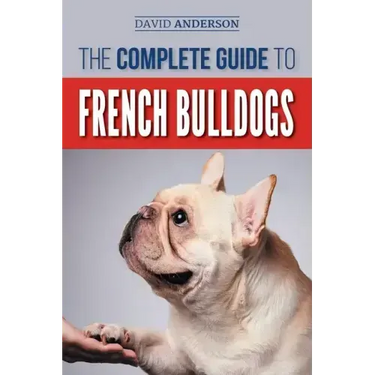 The Complete Guide to French Bulldogs: Everything you need to know to bring home your first French Bulldog Puppy
