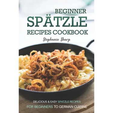 Beginner Spatzle Recipes Cookbook: Delicious & Easy Spatzle Recipes for Beginners to German Cuisine